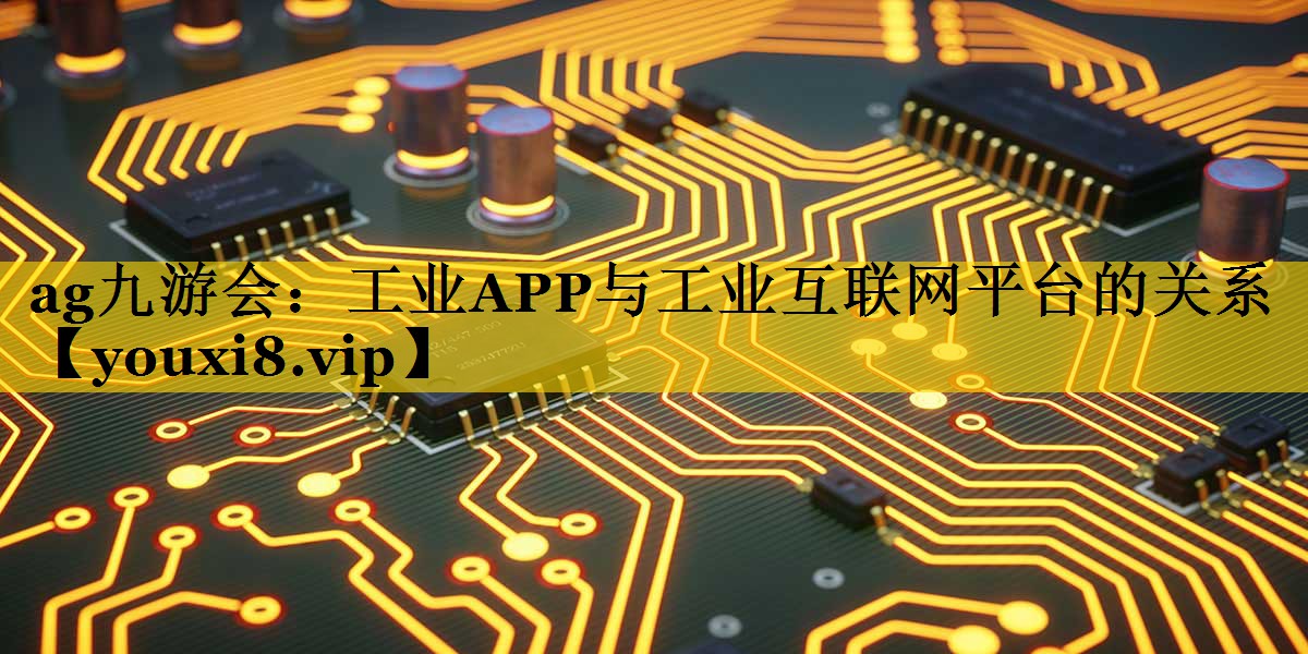 ag九游会：工业APP与工业互联网平台的关系