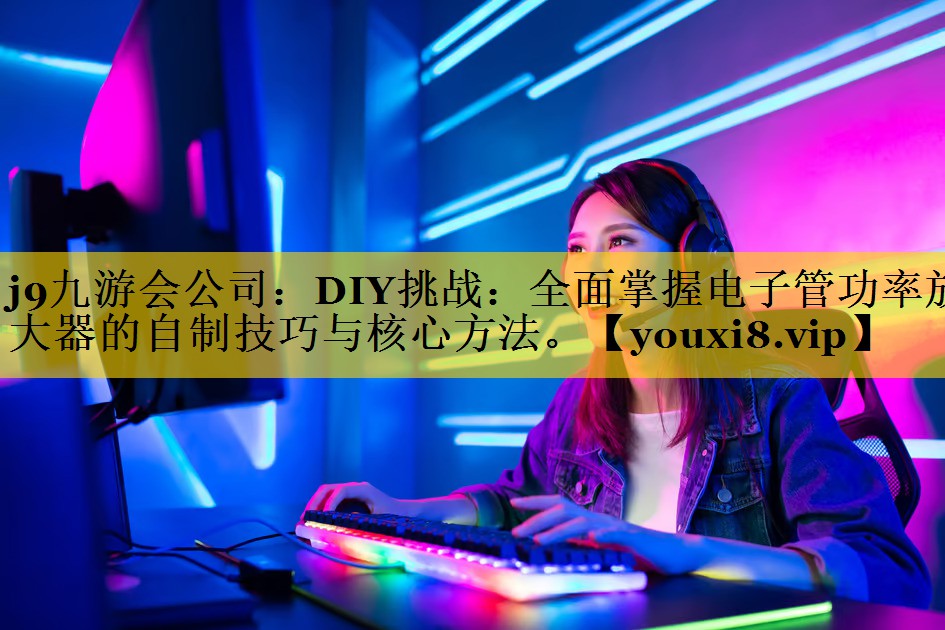 j9九游会公司：DIY挑战：全面掌握电子管功率放大器的自制技巧与核心方法。