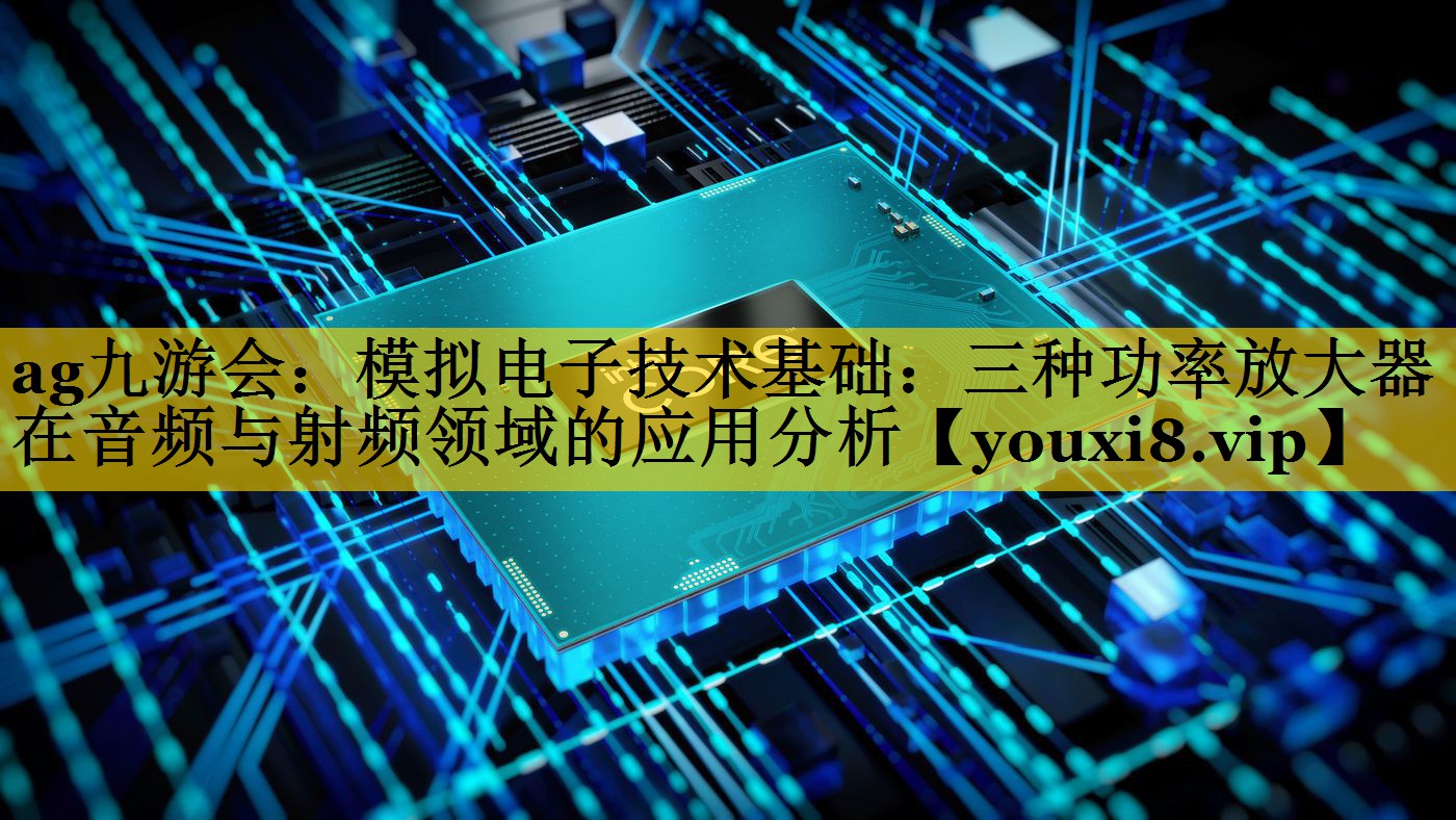 ag九游会：模拟电子技术基础：三种功率放大器在音频与射频领域的应用分析
