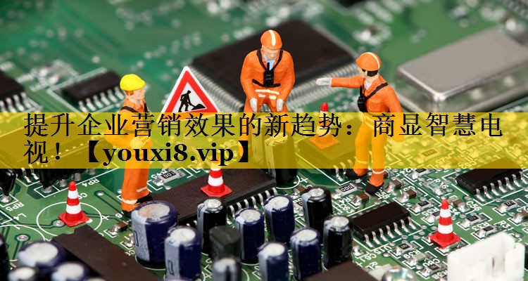 提升企业营销效果的新趋势：商显智慧电视！
