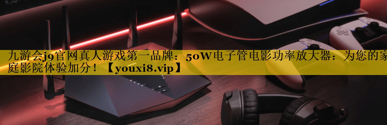 九游会j9官网真人游戏第一品牌：50W电子管电影功率放大器：为您的家庭影院体验加分！