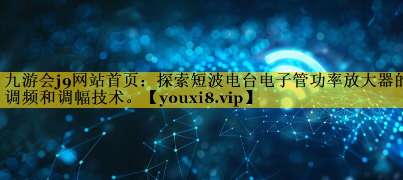 九游会j9网站首页：探索短波电台电子管功率放大器的调频和调幅技术。