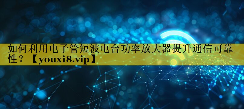 如何利用电子管短波电台功率放大器提升通信可靠性？