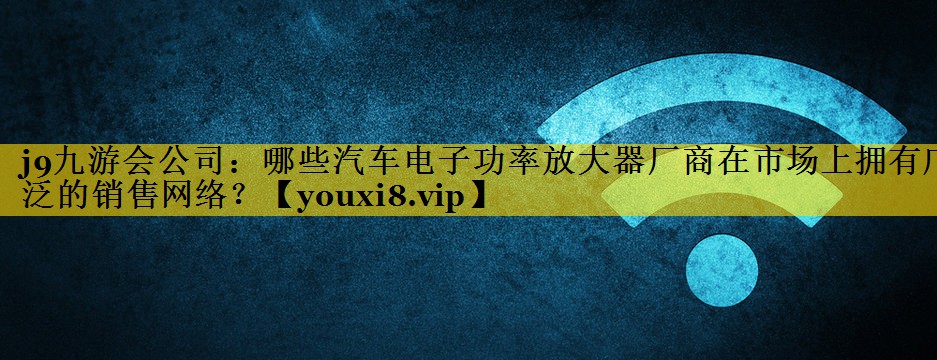 哪些汽车电子功率放大器厂商在市场上拥有广泛的销售网络？