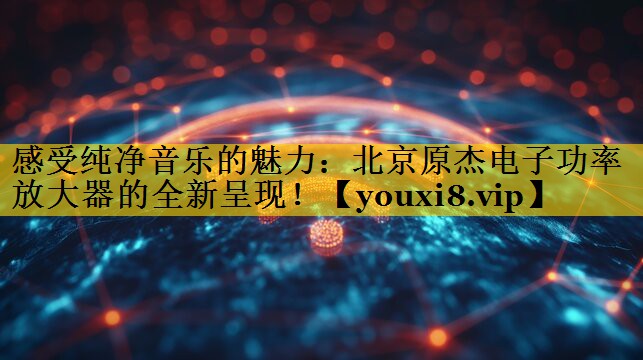 感受纯净音乐的魅力：北京原杰电子功率放大器的全新呈现！