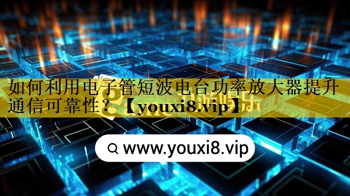 如何利用电子管短波电台功率放大器提升通信可靠性? 如何利用电子管短波电台功率放大器提升通信可靠性?